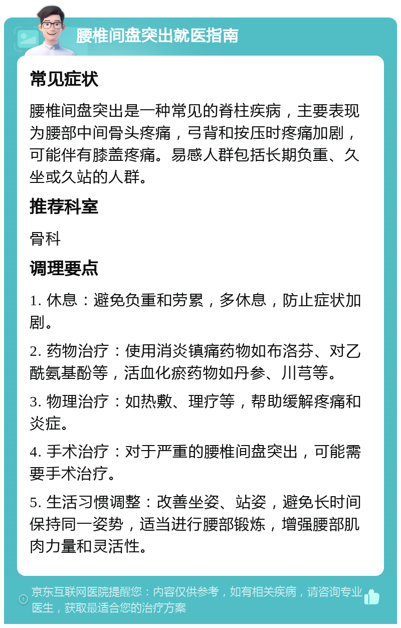 腰椎间盘突出就医指南 常见症状 腰椎间盘突出是一种常见的脊柱疾病，主要表现为腰部中间骨头疼痛，弓背和按压时疼痛加剧，可能伴有膝盖疼痛。易感人群包括长期负重、久坐或久站的人群。 推荐科室 骨科 调理要点 1. 休息：避免负重和劳累，多休息，防止症状加剧。 2. 药物治疗：使用消炎镇痛药物如布洛芬、对乙酰氨基酚等，活血化瘀药物如丹参、川芎等。 3. 物理治疗：如热敷、理疗等，帮助缓解疼痛和炎症。 4. 手术治疗：对于严重的腰椎间盘突出，可能需要手术治疗。 5. 生活习惯调整：改善坐姿、站姿，避免长时间保持同一姿势，适当进行腰部锻炼，增强腰部肌肉力量和灵活性。