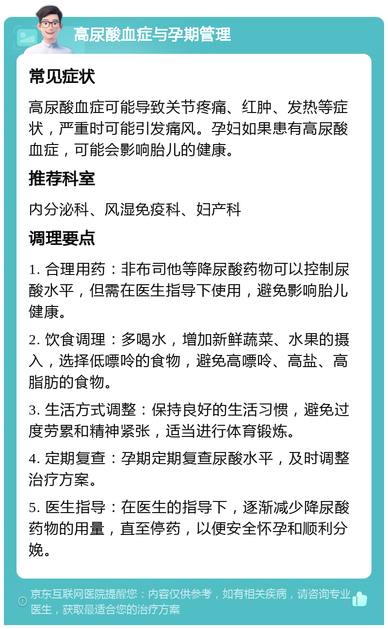 高尿酸血症与孕期管理 常见症状 高尿酸血症可能导致关节疼痛、红肿、发热等症状，严重时可能引发痛风。孕妇如果患有高尿酸血症，可能会影响胎儿的健康。 推荐科室 内分泌科、风湿免疫科、妇产科 调理要点 1. 合理用药：非布司他等降尿酸药物可以控制尿酸水平，但需在医生指导下使用，避免影响胎儿健康。 2. 饮食调理：多喝水，增加新鲜蔬菜、水果的摄入，选择低嘌呤的食物，避免高嘌呤、高盐、高脂肪的食物。 3. 生活方式调整：保持良好的生活习惯，避免过度劳累和精神紧张，适当进行体育锻炼。 4. 定期复查：孕期定期复查尿酸水平，及时调整治疗方案。 5. 医生指导：在医生的指导下，逐渐减少降尿酸药物的用量，直至停药，以便安全怀孕和顺利分娩。