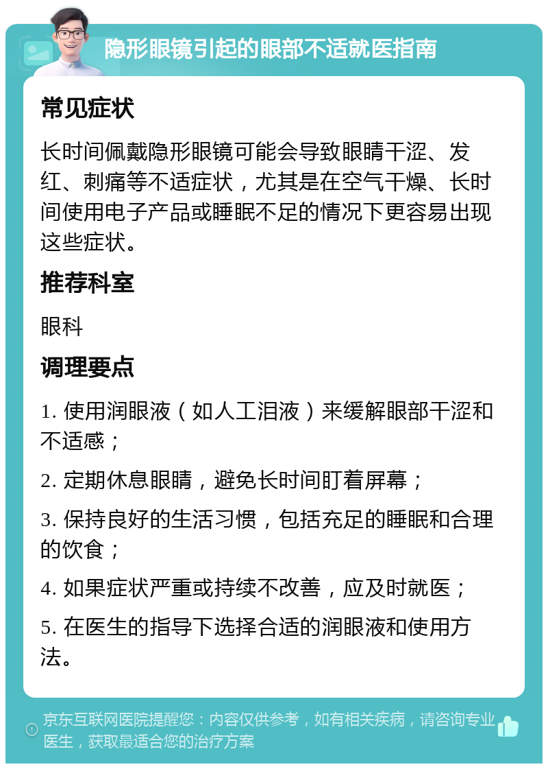 隐形眼镜引起的眼部不适就医指南 常见症状 长时间佩戴隐形眼镜可能会导致眼睛干涩、发红、刺痛等不适症状，尤其是在空气干燥、长时间使用电子产品或睡眠不足的情况下更容易出现这些症状。 推荐科室 眼科 调理要点 1. 使用润眼液（如人工泪液）来缓解眼部干涩和不适感； 2. 定期休息眼睛，避免长时间盯着屏幕； 3. 保持良好的生活习惯，包括充足的睡眠和合理的饮食； 4. 如果症状严重或持续不改善，应及时就医； 5. 在医生的指导下选择合适的润眼液和使用方法。