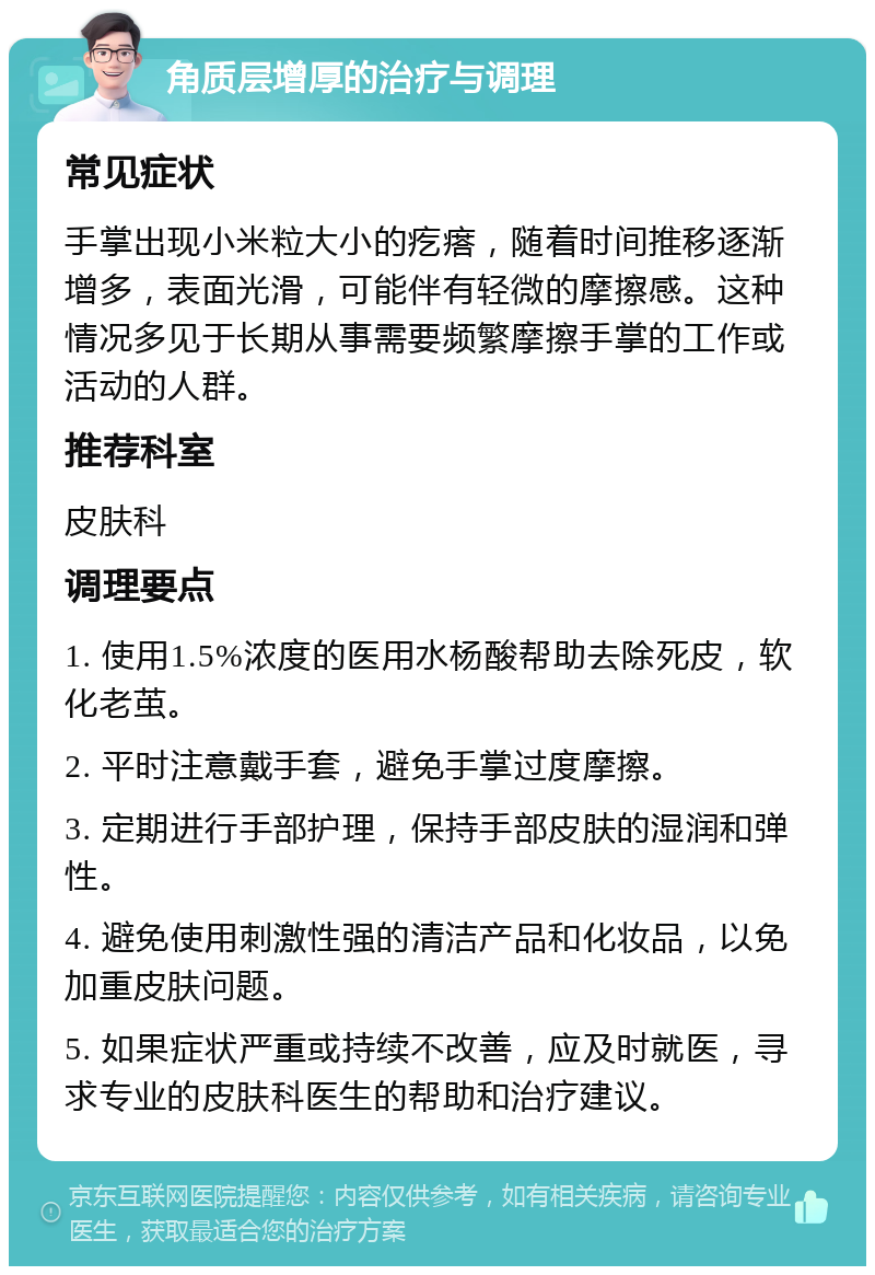 角质层增厚的治疗与调理 常见症状 手掌出现小米粒大小的疙瘩，随着时间推移逐渐增多，表面光滑，可能伴有轻微的摩擦感。这种情况多见于长期从事需要频繁摩擦手掌的工作或活动的人群。 推荐科室 皮肤科 调理要点 1. 使用1.5%浓度的医用水杨酸帮助去除死皮，软化老茧。 2. 平时注意戴手套，避免手掌过度摩擦。 3. 定期进行手部护理，保持手部皮肤的湿润和弹性。 4. 避免使用刺激性强的清洁产品和化妆品，以免加重皮肤问题。 5. 如果症状严重或持续不改善，应及时就医，寻求专业的皮肤科医生的帮助和治疗建议。