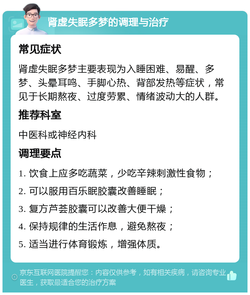 肾虚失眠多梦的调理与治疗 常见症状 肾虚失眠多梦主要表现为入睡困难、易醒、多梦、头晕耳鸣、手脚心热、背部发热等症状，常见于长期熬夜、过度劳累、情绪波动大的人群。 推荐科室 中医科或神经内科 调理要点 1. 饮食上应多吃蔬菜，少吃辛辣刺激性食物； 2. 可以服用百乐眠胶囊改善睡眠； 3. 复方芦荟胶囊可以改善大便干燥； 4. 保持规律的生活作息，避免熬夜； 5. 适当进行体育锻炼，增强体质。