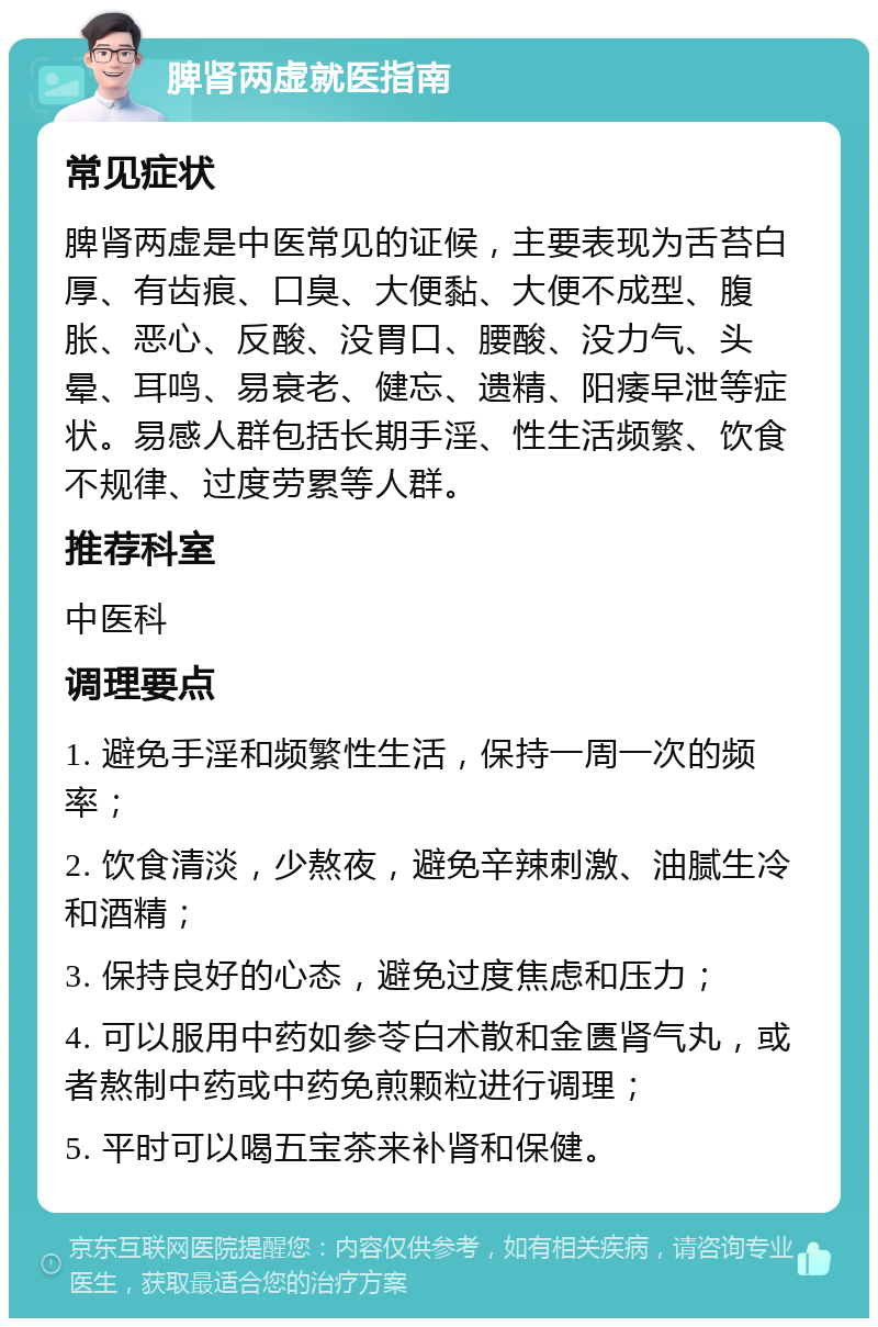 脾肾两虚就医指南 常见症状 脾肾两虚是中医常见的证候，主要表现为舌苔白厚、有齿痕、口臭、大便黏、大便不成型、腹胀、恶心、反酸、没胃口、腰酸、没力气、头晕、耳鸣、易衰老、健忘、遗精、阳痿早泄等症状。易感人群包括长期手淫、性生活频繁、饮食不规律、过度劳累等人群。 推荐科室 中医科 调理要点 1. 避免手淫和频繁性生活，保持一周一次的频率； 2. 饮食清淡，少熬夜，避免辛辣刺激、油腻生冷和酒精； 3. 保持良好的心态，避免过度焦虑和压力； 4. 可以服用中药如参苓白术散和金匮肾气丸，或者熬制中药或中药免煎颗粒进行调理； 5. 平时可以喝五宝茶来补肾和保健。