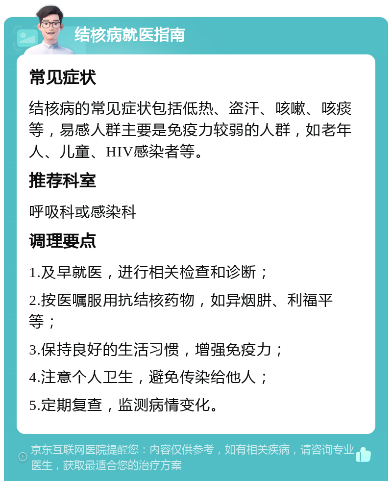 结核病就医指南 常见症状 结核病的常见症状包括低热、盗汗、咳嗽、咳痰等，易感人群主要是免疫力较弱的人群，如老年人、儿童、HIV感染者等。 推荐科室 呼吸科或感染科 调理要点 1.及早就医，进行相关检查和诊断； 2.按医嘱服用抗结核药物，如异烟肼、利福平等； 3.保持良好的生活习惯，增强免疫力； 4.注意个人卫生，避免传染给他人； 5.定期复查，监测病情变化。