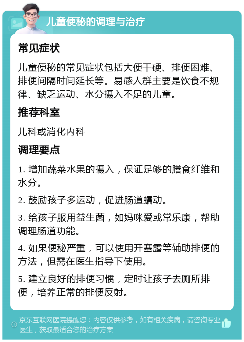 儿童便秘的调理与治疗 常见症状 儿童便秘的常见症状包括大便干硬、排便困难、排便间隔时间延长等。易感人群主要是饮食不规律、缺乏运动、水分摄入不足的儿童。 推荐科室 儿科或消化内科 调理要点 1. 增加蔬菜水果的摄入，保证足够的膳食纤维和水分。 2. 鼓励孩子多运动，促进肠道蠕动。 3. 给孩子服用益生菌，如妈咪爱或常乐康，帮助调理肠道功能。 4. 如果便秘严重，可以使用开塞露等辅助排便的方法，但需在医生指导下使用。 5. 建立良好的排便习惯，定时让孩子去厕所排便，培养正常的排便反射。