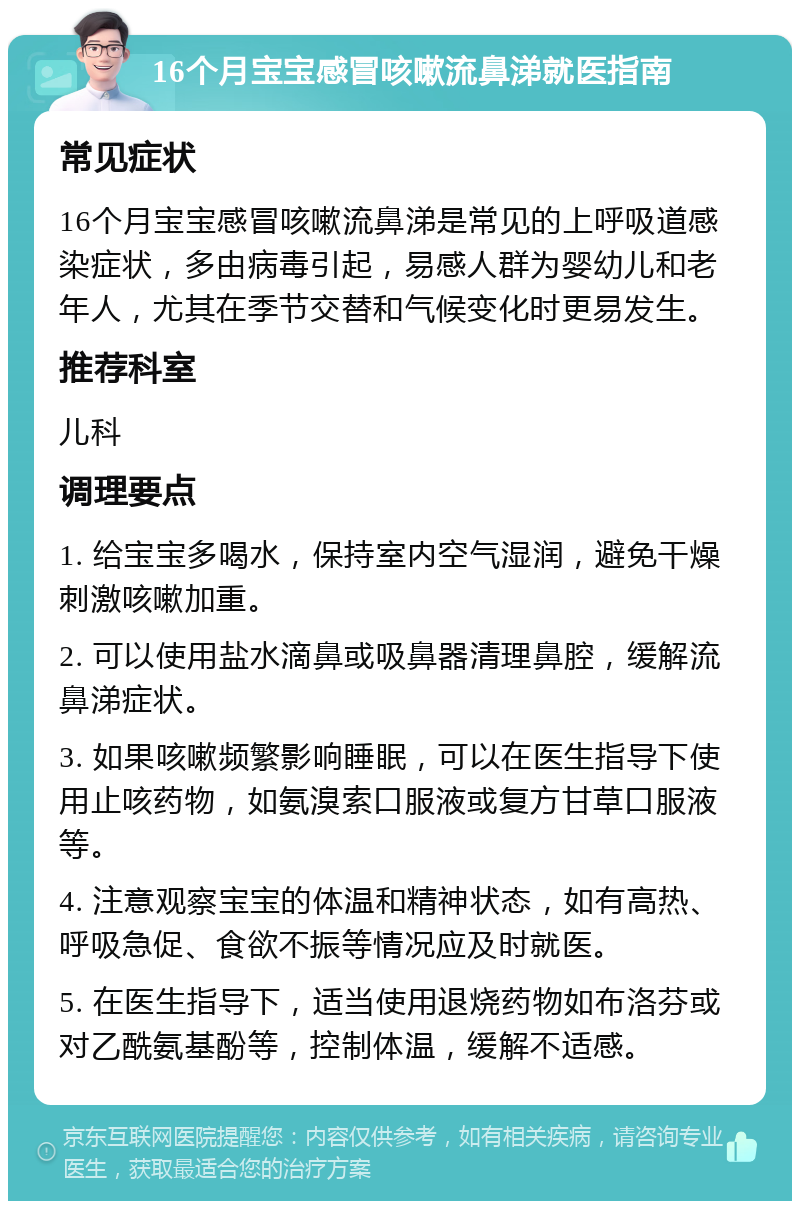 16个月宝宝感冒咳嗽流鼻涕就医指南 常见症状 16个月宝宝感冒咳嗽流鼻涕是常见的上呼吸道感染症状，多由病毒引起，易感人群为婴幼儿和老年人，尤其在季节交替和气候变化时更易发生。 推荐科室 儿科 调理要点 1. 给宝宝多喝水，保持室内空气湿润，避免干燥刺激咳嗽加重。 2. 可以使用盐水滴鼻或吸鼻器清理鼻腔，缓解流鼻涕症状。 3. 如果咳嗽频繁影响睡眠，可以在医生指导下使用止咳药物，如氨溴索口服液或复方甘草口服液等。 4. 注意观察宝宝的体温和精神状态，如有高热、呼吸急促、食欲不振等情况应及时就医。 5. 在医生指导下，适当使用退烧药物如布洛芬或对乙酰氨基酚等，控制体温，缓解不适感。