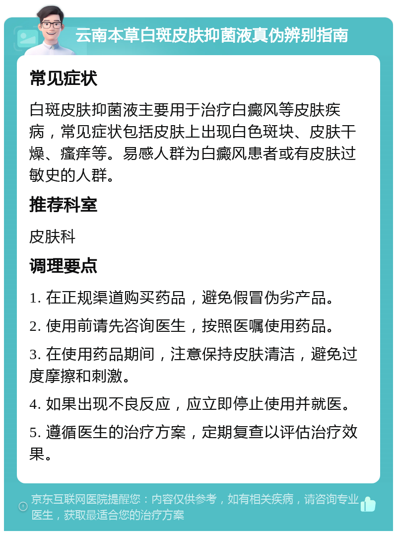 云南本草白斑皮肤抑菌液真伪辨别指南 常见症状 白斑皮肤抑菌液主要用于治疗白癜风等皮肤疾病，常见症状包括皮肤上出现白色斑块、皮肤干燥、瘙痒等。易感人群为白癜风患者或有皮肤过敏史的人群。 推荐科室 皮肤科 调理要点 1. 在正规渠道购买药品，避免假冒伪劣产品。 2. 使用前请先咨询医生，按照医嘱使用药品。 3. 在使用药品期间，注意保持皮肤清洁，避免过度摩擦和刺激。 4. 如果出现不良反应，应立即停止使用并就医。 5. 遵循医生的治疗方案，定期复查以评估治疗效果。