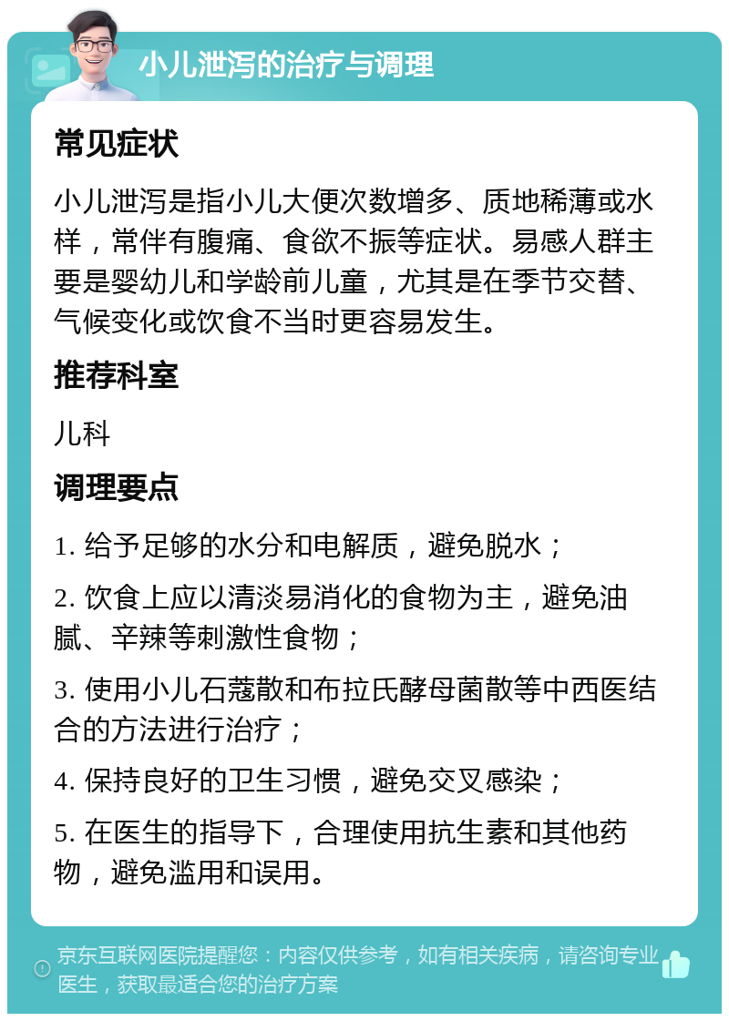 小儿泄泻的治疗与调理 常见症状 小儿泄泻是指小儿大便次数增多、质地稀薄或水样，常伴有腹痛、食欲不振等症状。易感人群主要是婴幼儿和学龄前儿童，尤其是在季节交替、气候变化或饮食不当时更容易发生。 推荐科室 儿科 调理要点 1. 给予足够的水分和电解质，避免脱水； 2. 饮食上应以清淡易消化的食物为主，避免油腻、辛辣等刺激性食物； 3. 使用小儿石蔻散和布拉氏酵母菌散等中西医结合的方法进行治疗； 4. 保持良好的卫生习惯，避免交叉感染； 5. 在医生的指导下，合理使用抗生素和其他药物，避免滥用和误用。