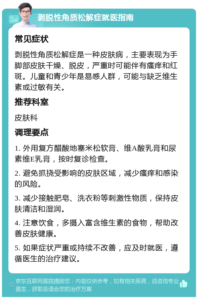 剥脱性角质松解症就医指南 常见症状 剥脱性角质松解症是一种皮肤病，主要表现为手脚部皮肤干燥、脱皮，严重时可能伴有瘙痒和红斑。儿童和青少年是易感人群，可能与缺乏维生素或过敏有关。 推荐科室 皮肤科 调理要点 1. 外用复方醋酸地塞米松软膏、维A酸乳膏和尿素维E乳膏，按时复诊检查。 2. 避免抓挠受影响的皮肤区域，减少瘙痒和感染的风险。 3. 减少接触肥皂、洗衣粉等刺激性物质，保持皮肤清洁和湿润。 4. 注意饮食，多摄入富含维生素的食物，帮助改善皮肤健康。 5. 如果症状严重或持续不改善，应及时就医，遵循医生的治疗建议。