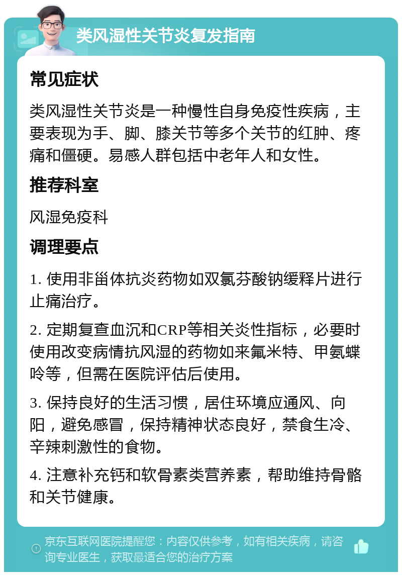 类风湿性关节炎复发指南 常见症状 类风湿性关节炎是一种慢性自身免疫性疾病，主要表现为手、脚、膝关节等多个关节的红肿、疼痛和僵硬。易感人群包括中老年人和女性。 推荐科室 风湿免疫科 调理要点 1. 使用非甾体抗炎药物如双氯芬酸钠缓释片进行止痛治疗。 2. 定期复查血沉和CRP等相关炎性指标，必要时使用改变病情抗风湿的药物如来氟米特、甲氨蝶呤等，但需在医院评估后使用。 3. 保持良好的生活习惯，居住环境应通风、向阳，避免感冒，保持精神状态良好，禁食生冷、辛辣刺激性的食物。 4. 注意补充钙和软骨素类营养素，帮助维持骨骼和关节健康。