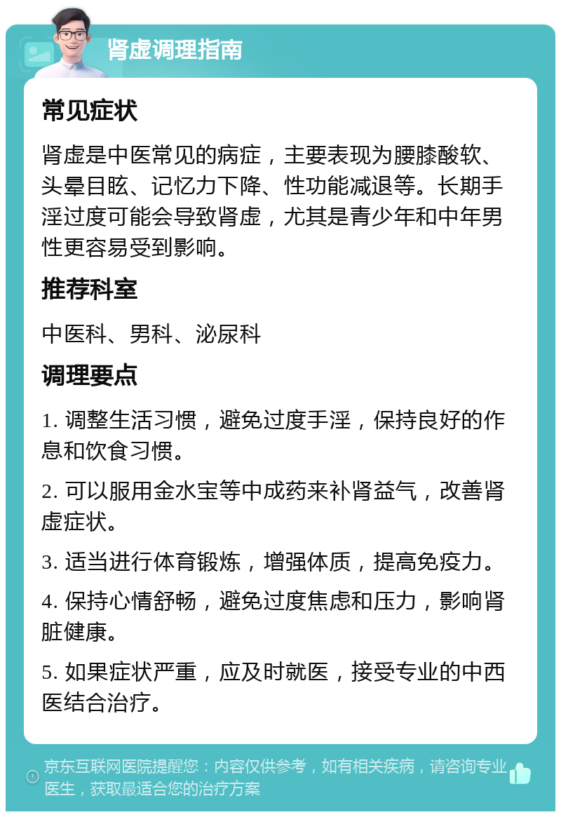 肾虚调理指南 常见症状 肾虚是中医常见的病症，主要表现为腰膝酸软、头晕目眩、记忆力下降、性功能减退等。长期手淫过度可能会导致肾虚，尤其是青少年和中年男性更容易受到影响。 推荐科室 中医科、男科、泌尿科 调理要点 1. 调整生活习惯，避免过度手淫，保持良好的作息和饮食习惯。 2. 可以服用金水宝等中成药来补肾益气，改善肾虚症状。 3. 适当进行体育锻炼，增强体质，提高免疫力。 4. 保持心情舒畅，避免过度焦虑和压力，影响肾脏健康。 5. 如果症状严重，应及时就医，接受专业的中西医结合治疗。