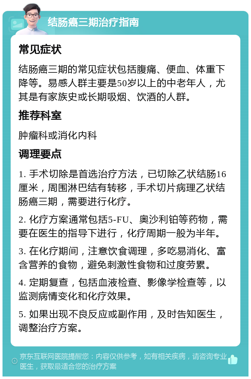 结肠癌三期治疗指南 常见症状 结肠癌三期的常见症状包括腹痛、便血、体重下降等。易感人群主要是50岁以上的中老年人，尤其是有家族史或长期吸烟、饮酒的人群。 推荐科室 肿瘤科或消化内科 调理要点 1. 手术切除是首选治疗方法，已切除乙状结肠16厘米，周围淋巴结有转移，手术切片病理乙状结肠癌三期，需要进行化疗。 2. 化疗方案通常包括5-FU、奥沙利铂等药物，需要在医生的指导下进行，化疗周期一般为半年。 3. 在化疗期间，注意饮食调理，多吃易消化、富含营养的食物，避免刺激性食物和过度劳累。 4. 定期复查，包括血液检查、影像学检查等，以监测病情变化和化疗效果。 5. 如果出现不良反应或副作用，及时告知医生，调整治疗方案。