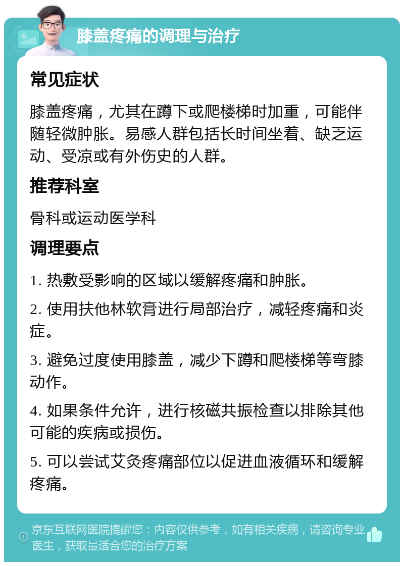 膝盖疼痛的调理与治疗 常见症状 膝盖疼痛，尤其在蹲下或爬楼梯时加重，可能伴随轻微肿胀。易感人群包括长时间坐着、缺乏运动、受凉或有外伤史的人群。 推荐科室 骨科或运动医学科 调理要点 1. 热敷受影响的区域以缓解疼痛和肿胀。 2. 使用扶他林软膏进行局部治疗，减轻疼痛和炎症。 3. 避免过度使用膝盖，减少下蹲和爬楼梯等弯膝动作。 4. 如果条件允许，进行核磁共振检查以排除其他可能的疾病或损伤。 5. 可以尝试艾灸疼痛部位以促进血液循环和缓解疼痛。