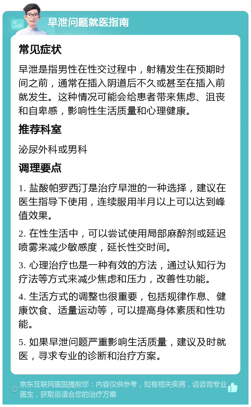 早泄问题就医指南 常见症状 早泄是指男性在性交过程中，射精发生在预期时间之前，通常在插入阴道后不久或甚至在插入前就发生。这种情况可能会给患者带来焦虑、沮丧和自卑感，影响性生活质量和心理健康。 推荐科室 泌尿外科或男科 调理要点 1. 盐酸帕罗西汀是治疗早泄的一种选择，建议在医生指导下使用，连续服用半月以上可以达到峰值效果。 2. 在性生活中，可以尝试使用局部麻醉剂或延迟喷雾来减少敏感度，延长性交时间。 3. 心理治疗也是一种有效的方法，通过认知行为疗法等方式来减少焦虑和压力，改善性功能。 4. 生活方式的调整也很重要，包括规律作息、健康饮食、适量运动等，可以提高身体素质和性功能。 5. 如果早泄问题严重影响生活质量，建议及时就医，寻求专业的诊断和治疗方案。