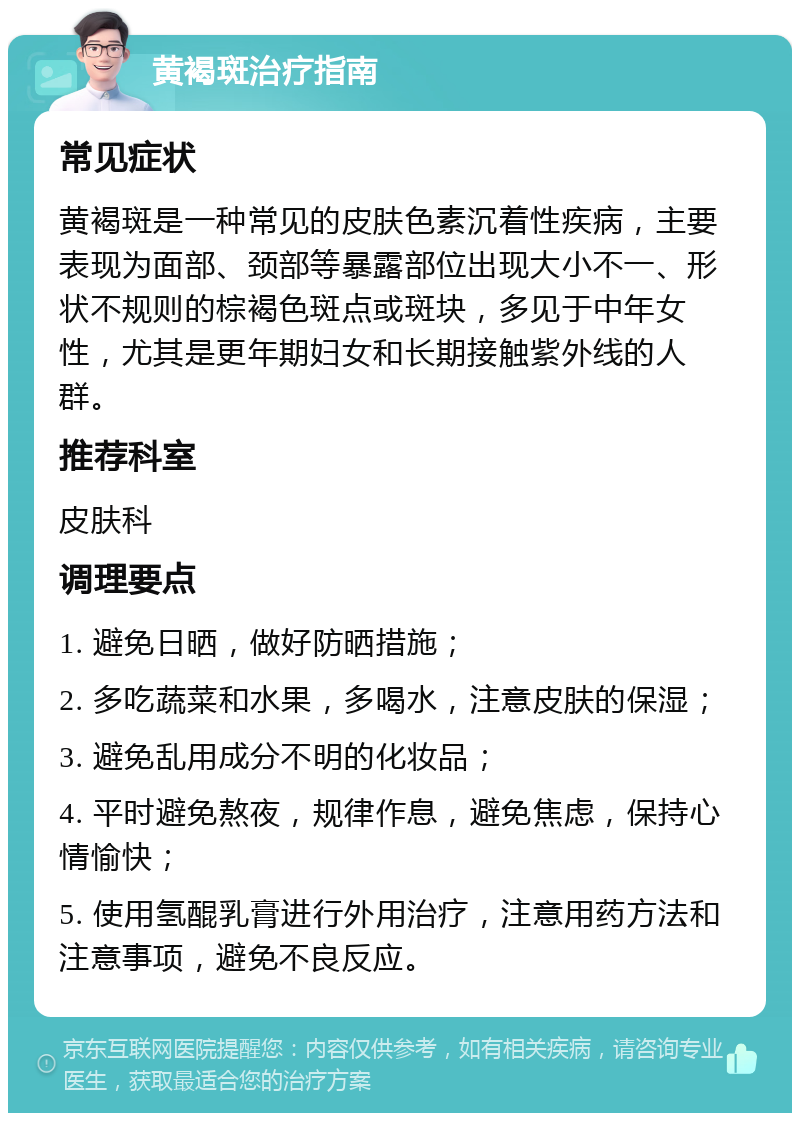 黄褐斑治疗指南 常见症状 黄褐斑是一种常见的皮肤色素沉着性疾病，主要表现为面部、颈部等暴露部位出现大小不一、形状不规则的棕褐色斑点或斑块，多见于中年女性，尤其是更年期妇女和长期接触紫外线的人群。 推荐科室 皮肤科 调理要点 1. 避免日晒，做好防晒措施； 2. 多吃蔬菜和水果，多喝水，注意皮肤的保湿； 3. 避免乱用成分不明的化妆品； 4. 平时避免熬夜，规律作息，避免焦虑，保持心情愉快； 5. 使用氢醌乳膏进行外用治疗，注意用药方法和注意事项，避免不良反应。