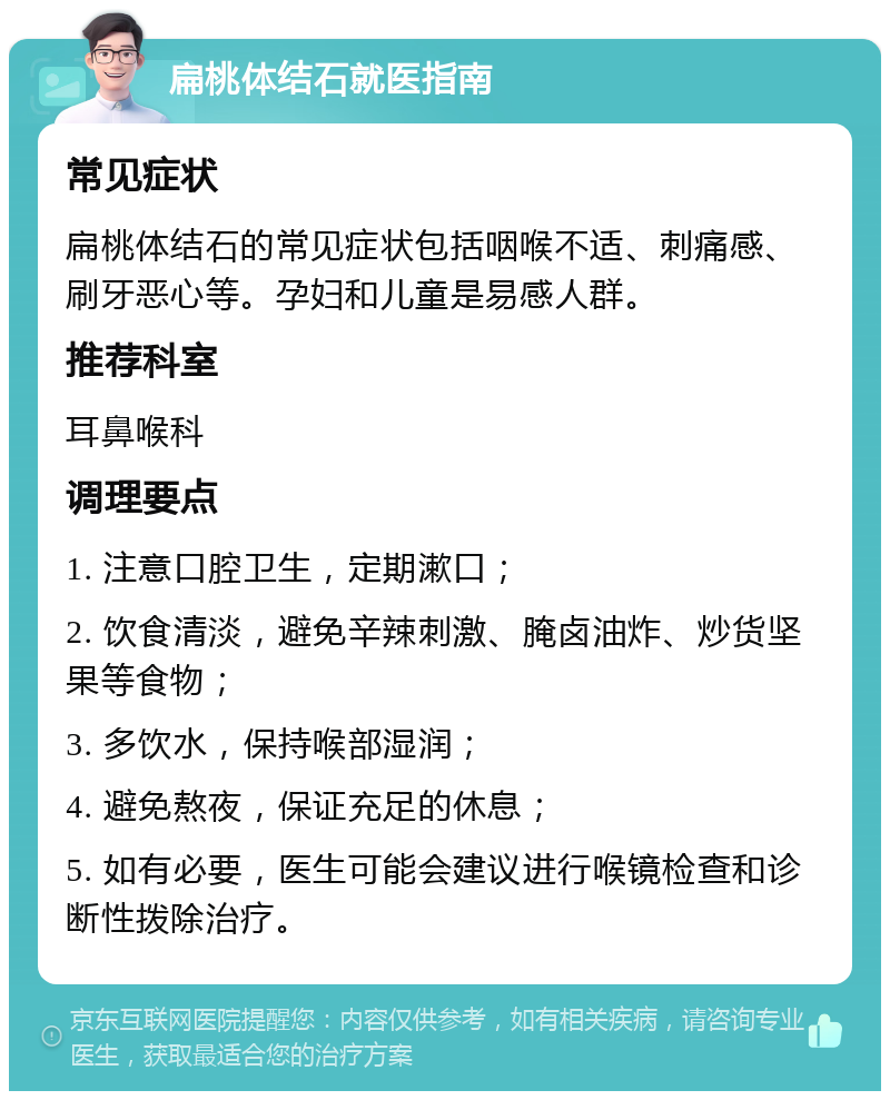 扁桃体结石就医指南 常见症状 扁桃体结石的常见症状包括咽喉不适、刺痛感、刷牙恶心等。孕妇和儿童是易感人群。 推荐科室 耳鼻喉科 调理要点 1. 注意口腔卫生，定期漱口； 2. 饮食清淡，避免辛辣刺激、腌卤油炸、炒货坚果等食物； 3. 多饮水，保持喉部湿润； 4. 避免熬夜，保证充足的休息； 5. 如有必要，医生可能会建议进行喉镜检查和诊断性拨除治疗。