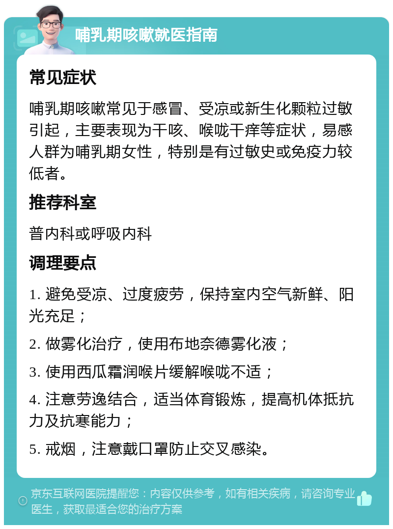 哺乳期咳嗽就医指南 常见症状 哺乳期咳嗽常见于感冒、受凉或新生化颗粒过敏引起，主要表现为干咳、喉咙干痒等症状，易感人群为哺乳期女性，特别是有过敏史或免疫力较低者。 推荐科室 普内科或呼吸内科 调理要点 1. 避免受凉、过度疲劳，保持室内空气新鲜、阳光充足； 2. 做雾化治疗，使用布地奈德雾化液； 3. 使用西瓜霜润喉片缓解喉咙不适； 4. 注意劳逸结合，适当体育锻炼，提高机体抵抗力及抗寒能力； 5. 戒烟，注意戴口罩防止交叉感染。