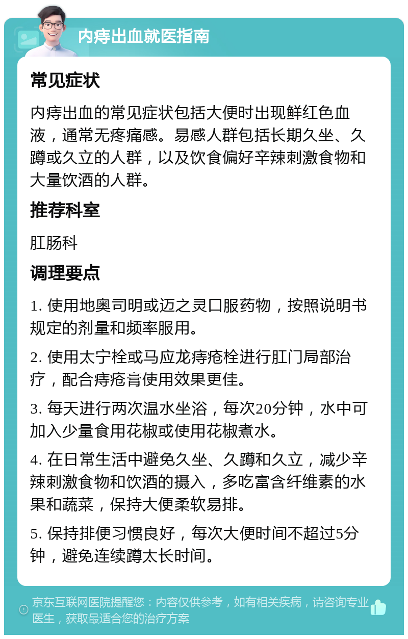 内痔出血就医指南 常见症状 内痔出血的常见症状包括大便时出现鲜红色血液，通常无疼痛感。易感人群包括长期久坐、久蹲或久立的人群，以及饮食偏好辛辣刺激食物和大量饮酒的人群。 推荐科室 肛肠科 调理要点 1. 使用地奥司明或迈之灵口服药物，按照说明书规定的剂量和频率服用。 2. 使用太宁栓或马应龙痔疮栓进行肛门局部治疗，配合痔疮膏使用效果更佳。 3. 每天进行两次温水坐浴，每次20分钟，水中可加入少量食用花椒或使用花椒煮水。 4. 在日常生活中避免久坐、久蹲和久立，减少辛辣刺激食物和饮酒的摄入，多吃富含纤维素的水果和蔬菜，保持大便柔软易排。 5. 保持排便习惯良好，每次大便时间不超过5分钟，避免连续蹲太长时间。