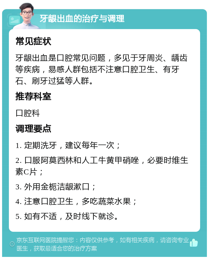 牙龈出血的治疗与调理 常见症状 牙龈出血是口腔常见问题，多见于牙周炎、龋齿等疾病，易感人群包括不注意口腔卫生、有牙石、刷牙过猛等人群。 推荐科室 口腔科 调理要点 1. 定期洗牙，建议每年一次； 2. 口服阿莫西林和人工牛黄甲硝唑，必要时维生素C片； 3. 外用金栀洁龈漱口； 4. 注意口腔卫生，多吃蔬菜水果； 5. 如有不适，及时线下就诊。