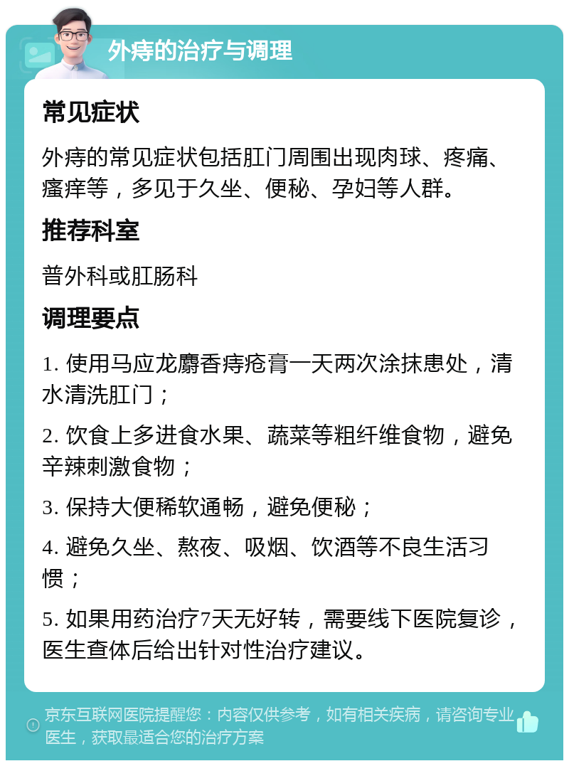 外痔的治疗与调理 常见症状 外痔的常见症状包括肛门周围出现肉球、疼痛、瘙痒等，多见于久坐、便秘、孕妇等人群。 推荐科室 普外科或肛肠科 调理要点 1. 使用马应龙麝香痔疮膏一天两次涂抹患处，清水清洗肛门； 2. 饮食上多进食水果、蔬菜等粗纤维食物，避免辛辣刺激食物； 3. 保持大便稀软通畅，避免便秘； 4. 避免久坐、熬夜、吸烟、饮酒等不良生活习惯； 5. 如果用药治疗7天无好转，需要线下医院复诊，医生查体后给出针对性治疗建议。