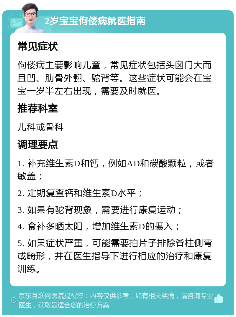 2岁宝宝佝偻病就医指南 常见症状 佝偻病主要影响儿童，常见症状包括头囟门大而且凹、肋骨外翻、驼背等。这些症状可能会在宝宝一岁半左右出现，需要及时就医。 推荐科室 儿科或骨科 调理要点 1. 补充维生素D和钙，例如AD和碳酸颗粒，或者敏盖； 2. 定期复查钙和维生素D水平； 3. 如果有驼背现象，需要进行康复运动； 4. 食补多晒太阳，增加维生素D的摄入； 5. 如果症状严重，可能需要拍片子排除脊柱侧弯或畸形，并在医生指导下进行相应的治疗和康复训练。