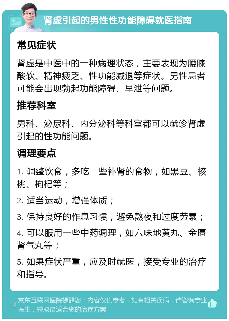 肾虚引起的男性性功能障碍就医指南 常见症状 肾虚是中医中的一种病理状态，主要表现为腰膝酸软、精神疲乏、性功能减退等症状。男性患者可能会出现勃起功能障碍、早泄等问题。 推荐科室 男科、泌尿科、内分泌科等科室都可以就诊肾虚引起的性功能问题。 调理要点 1. 调整饮食，多吃一些补肾的食物，如黑豆、核桃、枸杞等； 2. 适当运动，增强体质； 3. 保持良好的作息习惯，避免熬夜和过度劳累； 4. 可以服用一些中药调理，如六味地黄丸、金匮肾气丸等； 5. 如果症状严重，应及时就医，接受专业的治疗和指导。