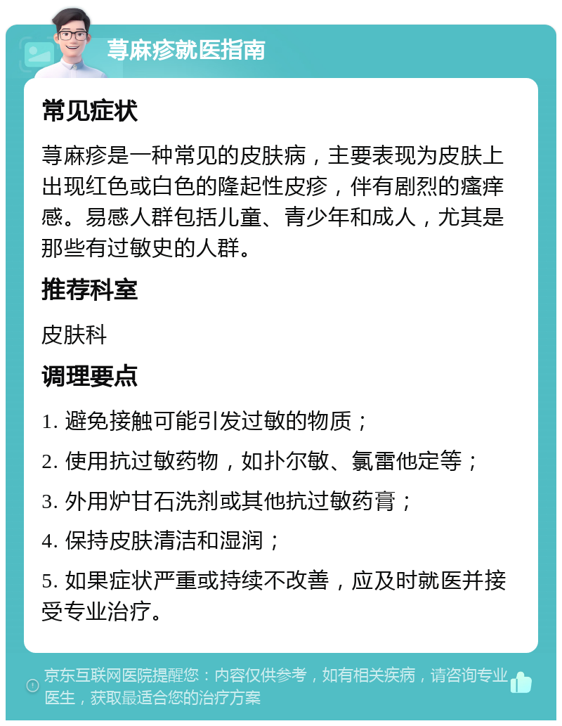 荨麻疹就医指南 常见症状 荨麻疹是一种常见的皮肤病，主要表现为皮肤上出现红色或白色的隆起性皮疹，伴有剧烈的瘙痒感。易感人群包括儿童、青少年和成人，尤其是那些有过敏史的人群。 推荐科室 皮肤科 调理要点 1. 避免接触可能引发过敏的物质； 2. 使用抗过敏药物，如扑尔敏、氯雷他定等； 3. 外用炉甘石洗剂或其他抗过敏药膏； 4. 保持皮肤清洁和湿润； 5. 如果症状严重或持续不改善，应及时就医并接受专业治疗。