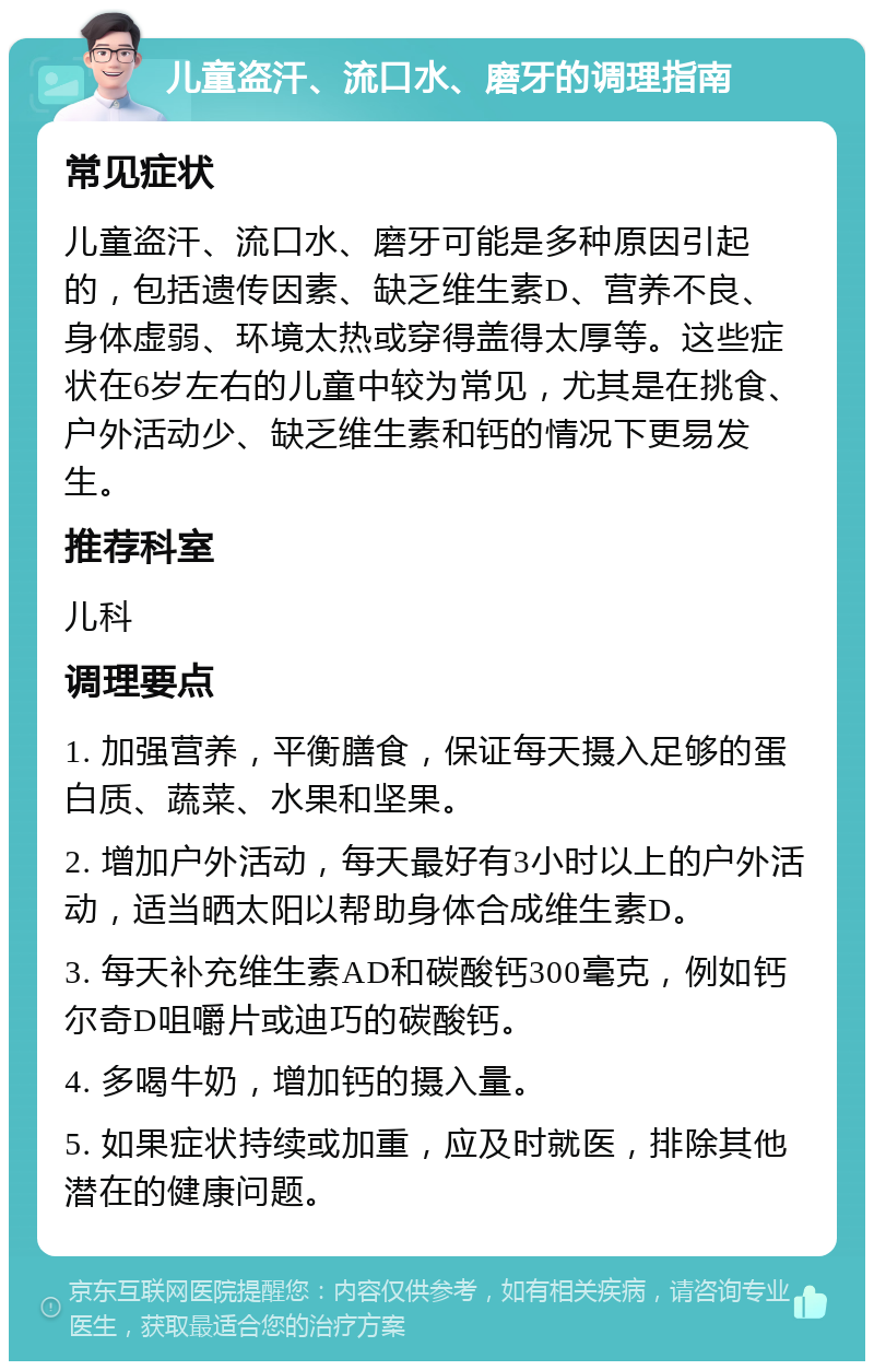 儿童盗汗、流口水、磨牙的调理指南 常见症状 儿童盗汗、流口水、磨牙可能是多种原因引起的，包括遗传因素、缺乏维生素D、营养不良、身体虚弱、环境太热或穿得盖得太厚等。这些症状在6岁左右的儿童中较为常见，尤其是在挑食、户外活动少、缺乏维生素和钙的情况下更易发生。 推荐科室 儿科 调理要点 1. 加强营养，平衡膳食，保证每天摄入足够的蛋白质、蔬菜、水果和坚果。 2. 增加户外活动，每天最好有3小时以上的户外活动，适当晒太阳以帮助身体合成维生素D。 3. 每天补充维生素AD和碳酸钙300毫克，例如钙尔奇D咀嚼片或迪巧的碳酸钙。 4. 多喝牛奶，增加钙的摄入量。 5. 如果症状持续或加重，应及时就医，排除其他潜在的健康问题。