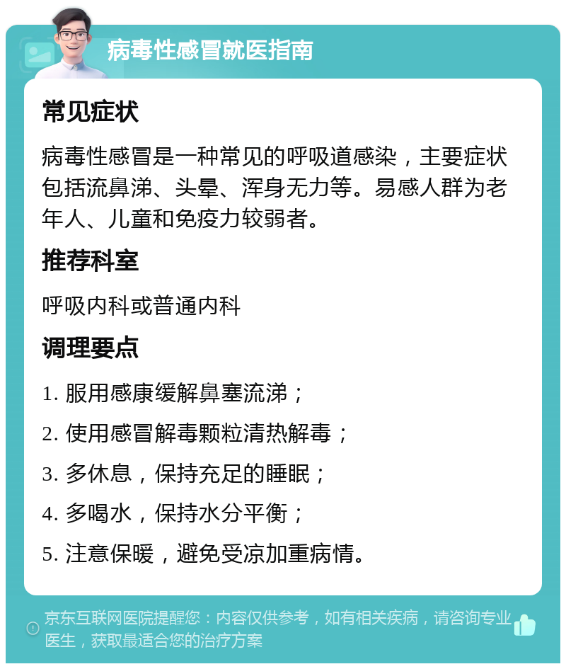 病毒性感冒就医指南 常见症状 病毒性感冒是一种常见的呼吸道感染，主要症状包括流鼻涕、头晕、浑身无力等。易感人群为老年人、儿童和免疫力较弱者。 推荐科室 呼吸内科或普通内科 调理要点 1. 服用感康缓解鼻塞流涕； 2. 使用感冒解毒颗粒清热解毒； 3. 多休息，保持充足的睡眠； 4. 多喝水，保持水分平衡； 5. 注意保暖，避免受凉加重病情。