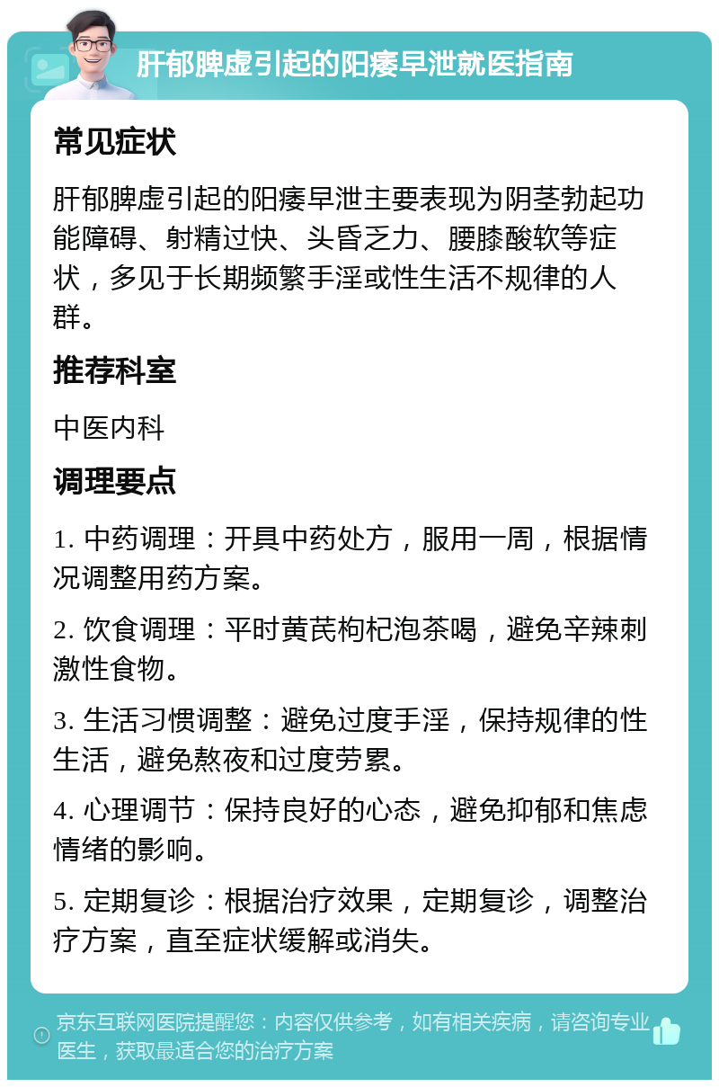 肝郁脾虚引起的阳痿早泄就医指南 常见症状 肝郁脾虚引起的阳痿早泄主要表现为阴茎勃起功能障碍、射精过快、头昏乏力、腰膝酸软等症状，多见于长期频繁手淫或性生活不规律的人群。 推荐科室 中医内科 调理要点 1. 中药调理：开具中药处方，服用一周，根据情况调整用药方案。 2. 饮食调理：平时黄芪枸杞泡茶喝，避免辛辣刺激性食物。 3. 生活习惯调整：避免过度手淫，保持规律的性生活，避免熬夜和过度劳累。 4. 心理调节：保持良好的心态，避免抑郁和焦虑情绪的影响。 5. 定期复诊：根据治疗效果，定期复诊，调整治疗方案，直至症状缓解或消失。