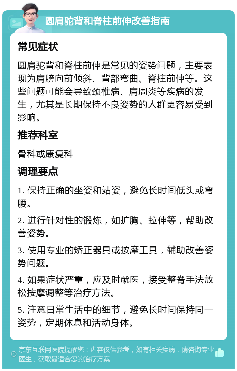 圆肩驼背和脊柱前伸改善指南 常见症状 圆肩驼背和脊柱前伸是常见的姿势问题，主要表现为肩膀向前倾斜、背部弯曲、脊柱前伸等。这些问题可能会导致颈椎病、肩周炎等疾病的发生，尤其是长期保持不良姿势的人群更容易受到影响。 推荐科室 骨科或康复科 调理要点 1. 保持正确的坐姿和站姿，避免长时间低头或弯腰。 2. 进行针对性的锻炼，如扩胸、拉伸等，帮助改善姿势。 3. 使用专业的矫正器具或按摩工具，辅助改善姿势问题。 4. 如果症状严重，应及时就医，接受整脊手法放松按摩调整等治疗方法。 5. 注意日常生活中的细节，避免长时间保持同一姿势，定期休息和活动身体。