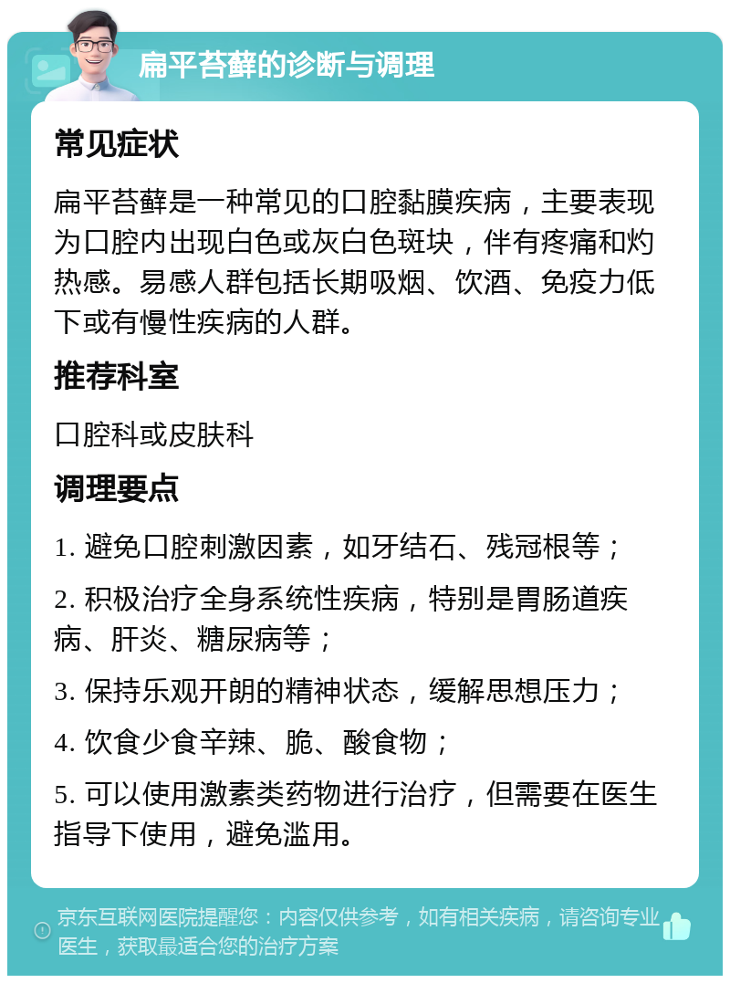 扁平苔藓的诊断与调理 常见症状 扁平苔藓是一种常见的口腔黏膜疾病，主要表现为口腔内出现白色或灰白色斑块，伴有疼痛和灼热感。易感人群包括长期吸烟、饮酒、免疫力低下或有慢性疾病的人群。 推荐科室 口腔科或皮肤科 调理要点 1. 避免口腔刺激因素，如牙结石、残冠根等； 2. 积极治疗全身系统性疾病，特别是胃肠道疾病、肝炎、糖尿病等； 3. 保持乐观开朗的精神状态，缓解思想压力； 4. 饮食少食辛辣、脆、酸食物； 5. 可以使用激素类药物进行治疗，但需要在医生指导下使用，避免滥用。