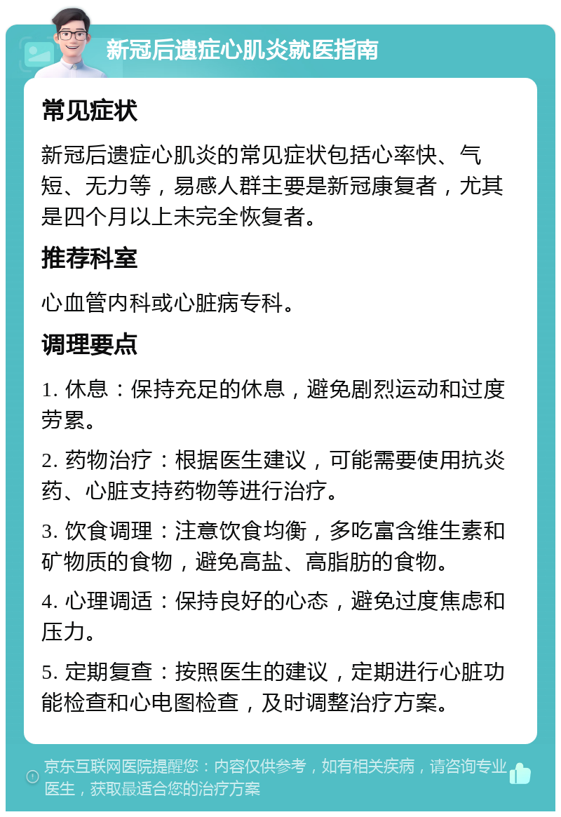 新冠后遗症心肌炎就医指南 常见症状 新冠后遗症心肌炎的常见症状包括心率快、气短、无力等，易感人群主要是新冠康复者，尤其是四个月以上未完全恢复者。 推荐科室 心血管内科或心脏病专科。 调理要点 1. 休息：保持充足的休息，避免剧烈运动和过度劳累。 2. 药物治疗：根据医生建议，可能需要使用抗炎药、心脏支持药物等进行治疗。 3. 饮食调理：注意饮食均衡，多吃富含维生素和矿物质的食物，避免高盐、高脂肪的食物。 4. 心理调适：保持良好的心态，避免过度焦虑和压力。 5. 定期复查：按照医生的建议，定期进行心脏功能检查和心电图检查，及时调整治疗方案。