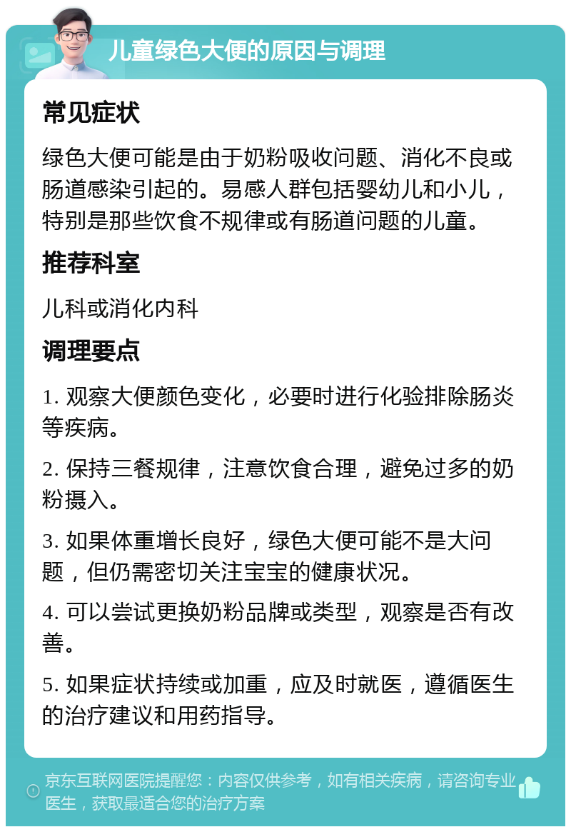 儿童绿色大便的原因与调理 常见症状 绿色大便可能是由于奶粉吸收问题、消化不良或肠道感染引起的。易感人群包括婴幼儿和小儿，特别是那些饮食不规律或有肠道问题的儿童。 推荐科室 儿科或消化内科 调理要点 1. 观察大便颜色变化，必要时进行化验排除肠炎等疾病。 2. 保持三餐规律，注意饮食合理，避免过多的奶粉摄入。 3. 如果体重增长良好，绿色大便可能不是大问题，但仍需密切关注宝宝的健康状况。 4. 可以尝试更换奶粉品牌或类型，观察是否有改善。 5. 如果症状持续或加重，应及时就医，遵循医生的治疗建议和用药指导。