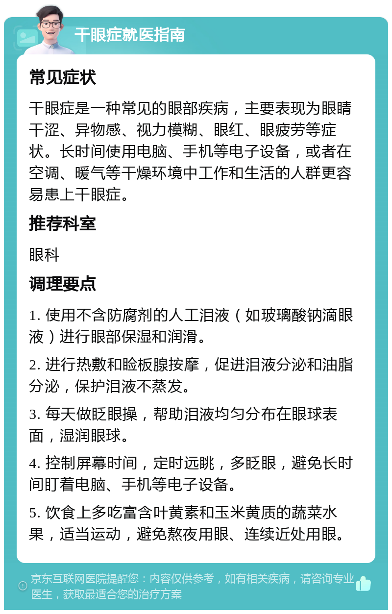 干眼症就医指南 常见症状 干眼症是一种常见的眼部疾病，主要表现为眼睛干涩、异物感、视力模糊、眼红、眼疲劳等症状。长时间使用电脑、手机等电子设备，或者在空调、暖气等干燥环境中工作和生活的人群更容易患上干眼症。 推荐科室 眼科 调理要点 1. 使用不含防腐剂的人工泪液（如玻璃酸钠滴眼液）进行眼部保湿和润滑。 2. 进行热敷和睑板腺按摩，促进泪液分泌和油脂分泌，保护泪液不蒸发。 3. 每天做眨眼操，帮助泪液均匀分布在眼球表面，湿润眼球。 4. 控制屏幕时间，定时远眺，多眨眼，避免长时间盯着电脑、手机等电子设备。 5. 饮食上多吃富含叶黄素和玉米黄质的蔬菜水果，适当运动，避免熬夜用眼、连续近处用眼。