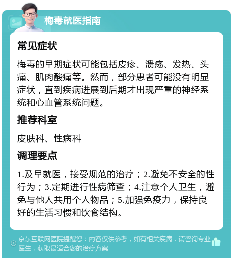 梅毒就医指南 常见症状 梅毒的早期症状可能包括皮疹、溃疡、发热、头痛、肌肉酸痛等。然而，部分患者可能没有明显症状，直到疾病进展到后期才出现严重的神经系统和心血管系统问题。 推荐科室 皮肤科、性病科 调理要点 1.及早就医，接受规范的治疗；2.避免不安全的性行为；3.定期进行性病筛查；4.注意个人卫生，避免与他人共用个人物品；5.加强免疫力，保持良好的生活习惯和饮食结构。