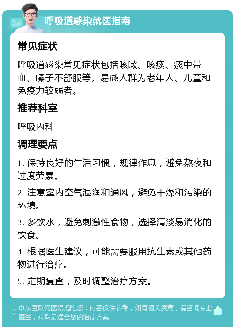 呼吸道感染就医指南 常见症状 呼吸道感染常见症状包括咳嗽、咳痰、痰中带血、嗓子不舒服等。易感人群为老年人、儿童和免疫力较弱者。 推荐科室 呼吸内科 调理要点 1. 保持良好的生活习惯，规律作息，避免熬夜和过度劳累。 2. 注意室内空气湿润和通风，避免干燥和污染的环境。 3. 多饮水，避免刺激性食物，选择清淡易消化的饮食。 4. 根据医生建议，可能需要服用抗生素或其他药物进行治疗。 5. 定期复查，及时调整治疗方案。