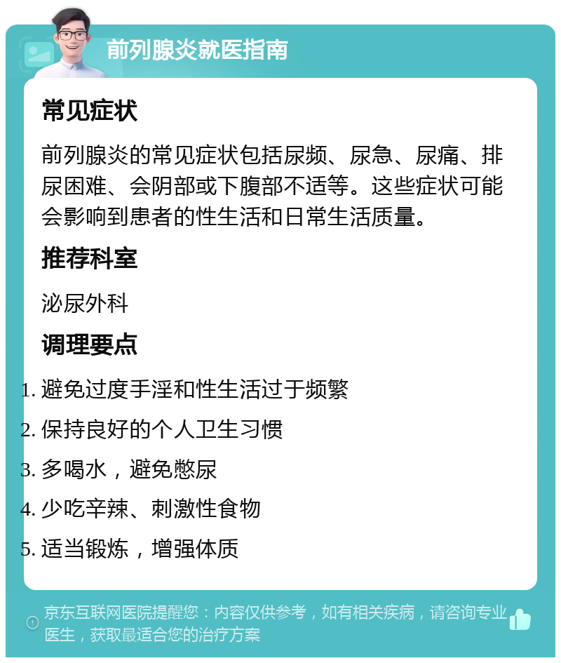 前列腺炎就医指南 常见症状 前列腺炎的常见症状包括尿频、尿急、尿痛、排尿困难、会阴部或下腹部不适等。这些症状可能会影响到患者的性生活和日常生活质量。 推荐科室 泌尿外科 调理要点 避免过度手淫和性生活过于频繁 保持良好的个人卫生习惯 多喝水，避免憋尿 少吃辛辣、刺激性食物 适当锻炼，增强体质