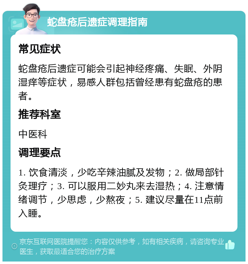 蛇盘疮后遗症调理指南 常见症状 蛇盘疮后遗症可能会引起神经疼痛、失眠、外阴湿痒等症状，易感人群包括曾经患有蛇盘疮的患者。 推荐科室 中医科 调理要点 1. 饮食清淡，少吃辛辣油腻及发物；2. 做局部针灸理疗；3. 可以服用二妙丸来去湿热；4. 注意情绪调节，少思虑，少熬夜；5. 建议尽量在11点前入睡。