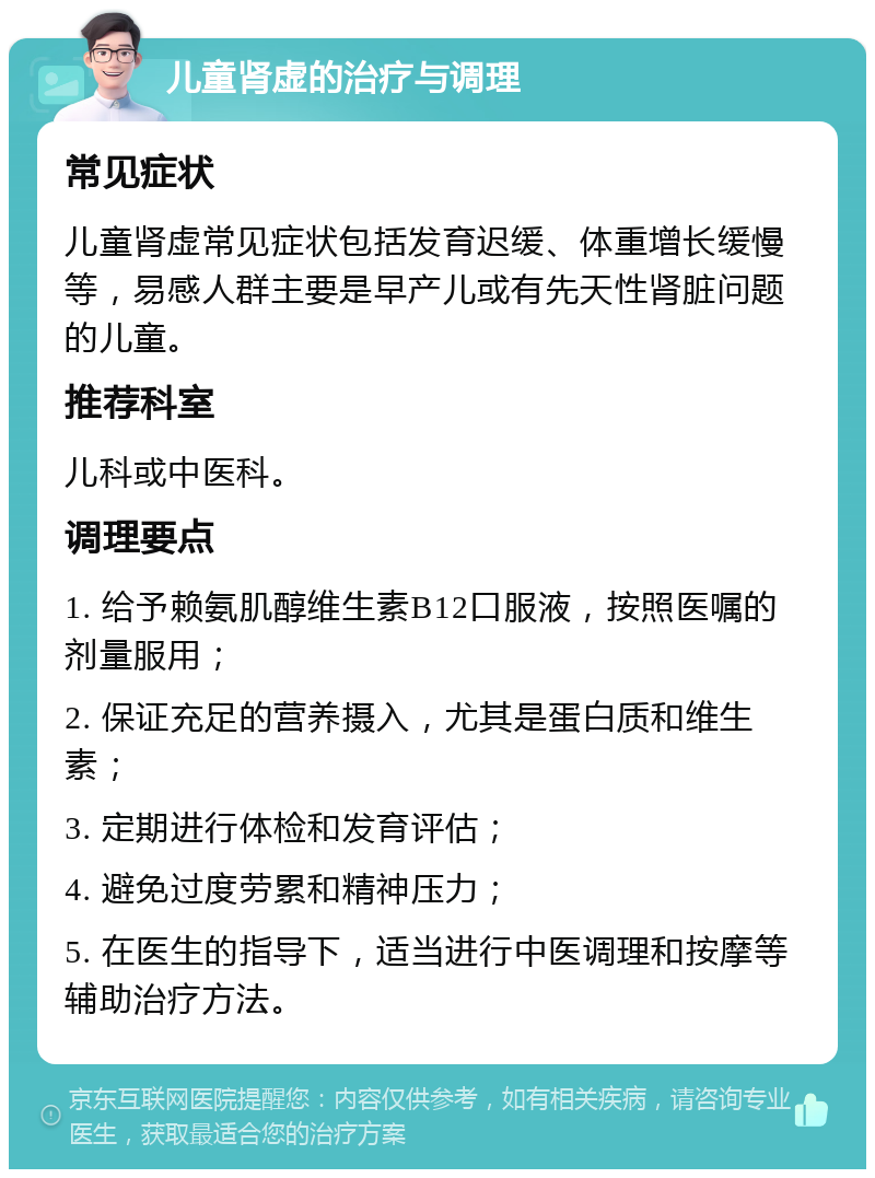 儿童肾虚的治疗与调理 常见症状 儿童肾虚常见症状包括发育迟缓、体重增长缓慢等，易感人群主要是早产儿或有先天性肾脏问题的儿童。 推荐科室 儿科或中医科。 调理要点 1. 给予赖氨肌醇维生素B12口服液，按照医嘱的剂量服用； 2. 保证充足的营养摄入，尤其是蛋白质和维生素； 3. 定期进行体检和发育评估； 4. 避免过度劳累和精神压力； 5. 在医生的指导下，适当进行中医调理和按摩等辅助治疗方法。