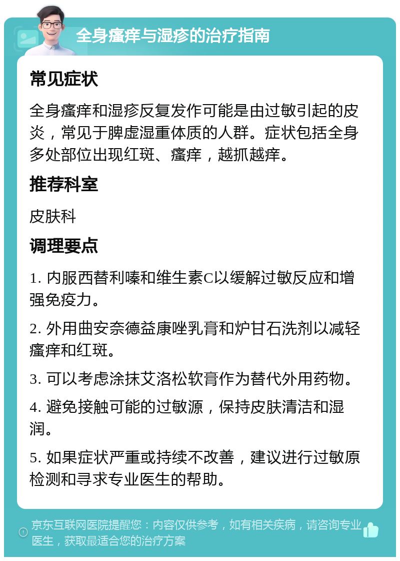 全身瘙痒与湿疹的治疗指南 常见症状 全身瘙痒和湿疹反复发作可能是由过敏引起的皮炎，常见于脾虚湿重体质的人群。症状包括全身多处部位出现红斑、瘙痒，越抓越痒。 推荐科室 皮肤科 调理要点 1. 内服西替利嗪和维生素C以缓解过敏反应和增强免疫力。 2. 外用曲安奈德益康唑乳膏和炉甘石洗剂以减轻瘙痒和红斑。 3. 可以考虑涂抹艾洛松软膏作为替代外用药物。 4. 避免接触可能的过敏源，保持皮肤清洁和湿润。 5. 如果症状严重或持续不改善，建议进行过敏原检测和寻求专业医生的帮助。