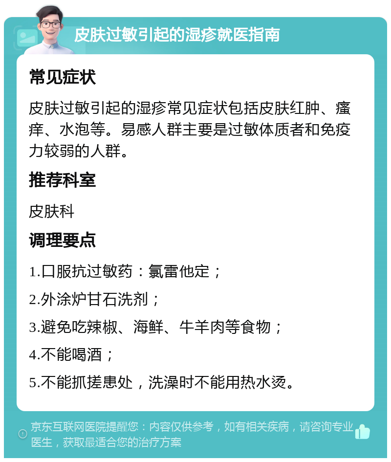 皮肤过敏引起的湿疹就医指南 常见症状 皮肤过敏引起的湿疹常见症状包括皮肤红肿、瘙痒、水泡等。易感人群主要是过敏体质者和免疫力较弱的人群。 推荐科室 皮肤科 调理要点 1.口服抗过敏药：氯雷他定； 2.外涂炉甘石洗剂； 3.避免吃辣椒、海鲜、牛羊肉等食物； 4.不能喝酒； 5.不能抓搓患处，洗澡时不能用热水烫。