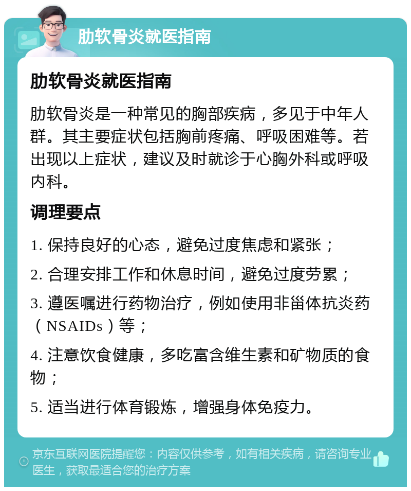 肋软骨炎就医指南 肋软骨炎就医指南 肋软骨炎是一种常见的胸部疾病，多见于中年人群。其主要症状包括胸前疼痛、呼吸困难等。若出现以上症状，建议及时就诊于心胸外科或呼吸内科。 调理要点 1. 保持良好的心态，避免过度焦虑和紧张； 2. 合理安排工作和休息时间，避免过度劳累； 3. 遵医嘱进行药物治疗，例如使用非甾体抗炎药（NSAIDs）等； 4. 注意饮食健康，多吃富含维生素和矿物质的食物； 5. 适当进行体育锻炼，增强身体免疫力。