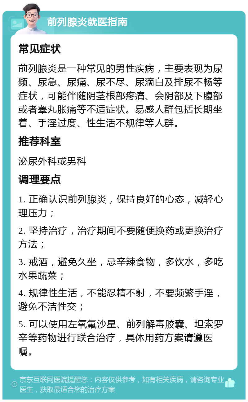 前列腺炎就医指南 常见症状 前列腺炎是一种常见的男性疾病，主要表现为尿频、尿急、尿痛、尿不尽、尿滴白及排尿不畅等症状，可能伴随阴茎根部疼痛、会阴部及下腹部或者睾丸胀痛等不适症状。易感人群包括长期坐着、手淫过度、性生活不规律等人群。 推荐科室 泌尿外科或男科 调理要点 1. 正确认识前列腺炎，保持良好的心态，减轻心理压力； 2. 坚持治疗，治疗期间不要随便换药或更换治疗方法； 3. 戒酒，避免久坐，忌辛辣食物，多饮水，多吃水果蔬菜； 4. 规律性生活，不能忍精不射，不要频繁手淫，避免不洁性交； 5. 可以使用左氧氟沙星、前列解毒胶囊、坦索罗辛等药物进行联合治疗，具体用药方案请遵医嘱。