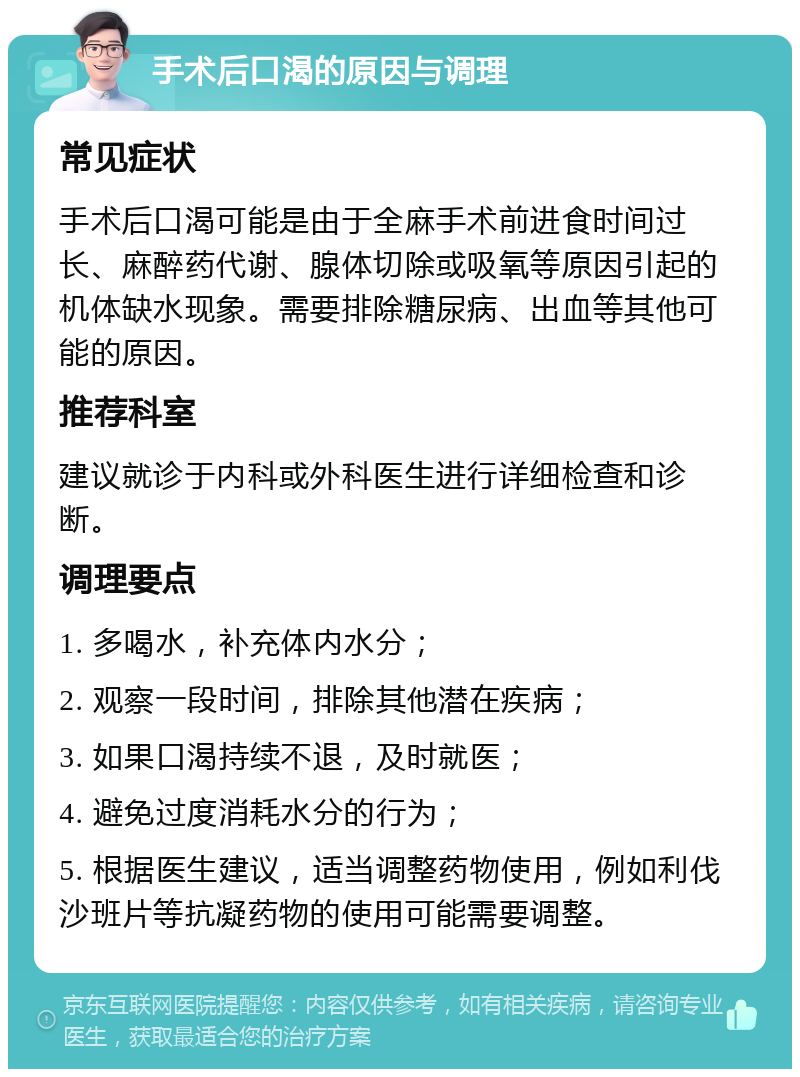 手术后口渴的原因与调理 常见症状 手术后口渴可能是由于全麻手术前进食时间过长、麻醉药代谢、腺体切除或吸氧等原因引起的机体缺水现象。需要排除糖尿病、出血等其他可能的原因。 推荐科室 建议就诊于内科或外科医生进行详细检查和诊断。 调理要点 1. 多喝水，补充体内水分； 2. 观察一段时间，排除其他潜在疾病； 3. 如果口渴持续不退，及时就医； 4. 避免过度消耗水分的行为； 5. 根据医生建议，适当调整药物使用，例如利伐沙班片等抗凝药物的使用可能需要调整。