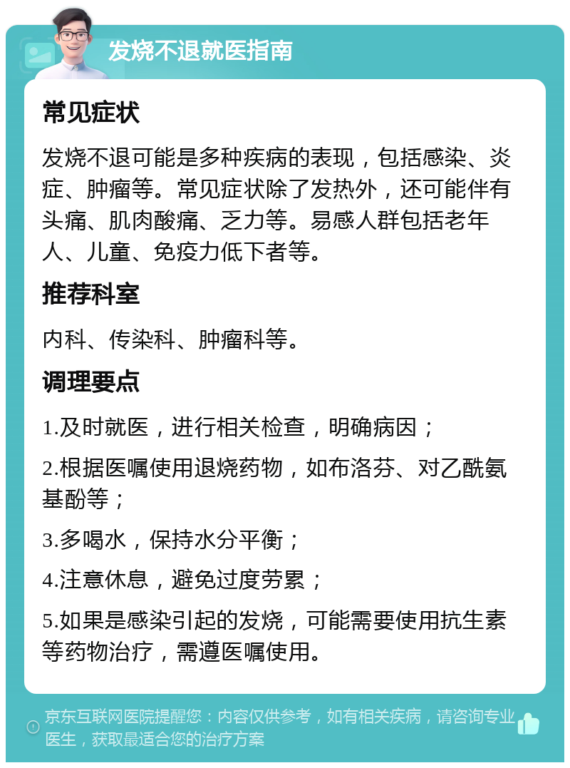 发烧不退就医指南 常见症状 发烧不退可能是多种疾病的表现，包括感染、炎症、肿瘤等。常见症状除了发热外，还可能伴有头痛、肌肉酸痛、乏力等。易感人群包括老年人、儿童、免疫力低下者等。 推荐科室 内科、传染科、肿瘤科等。 调理要点 1.及时就医，进行相关检查，明确病因； 2.根据医嘱使用退烧药物，如布洛芬、对乙酰氨基酚等； 3.多喝水，保持水分平衡； 4.注意休息，避免过度劳累； 5.如果是感染引起的发烧，可能需要使用抗生素等药物治疗，需遵医嘱使用。