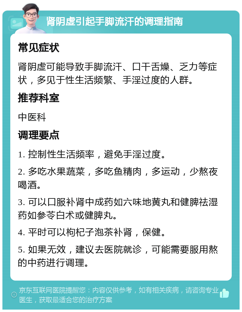 肾阴虚引起手脚流汗的调理指南 常见症状 肾阴虚可能导致手脚流汗、口干舌燥、乏力等症状，多见于性生活频繁、手淫过度的人群。 推荐科室 中医科 调理要点 1. 控制性生活频率，避免手淫过度。 2. 多吃水果蔬菜，多吃鱼精肉，多运动，少熬夜喝酒。 3. 可以口服补肾中成药如六味地黄丸和健脾祛湿药如参苓白术或健脾丸。 4. 平时可以枸杞子泡茶补肾，保健。 5. 如果无效，建议去医院就诊，可能需要服用熬的中药进行调理。