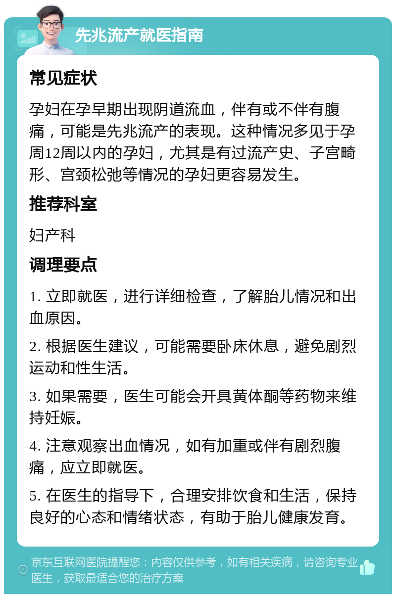 先兆流产就医指南 常见症状 孕妇在孕早期出现阴道流血，伴有或不伴有腹痛，可能是先兆流产的表现。这种情况多见于孕周12周以内的孕妇，尤其是有过流产史、子宫畸形、宫颈松弛等情况的孕妇更容易发生。 推荐科室 妇产科 调理要点 1. 立即就医，进行详细检查，了解胎儿情况和出血原因。 2. 根据医生建议，可能需要卧床休息，避免剧烈运动和性生活。 3. 如果需要，医生可能会开具黄体酮等药物来维持妊娠。 4. 注意观察出血情况，如有加重或伴有剧烈腹痛，应立即就医。 5. 在医生的指导下，合理安排饮食和生活，保持良好的心态和情绪状态，有助于胎儿健康发育。