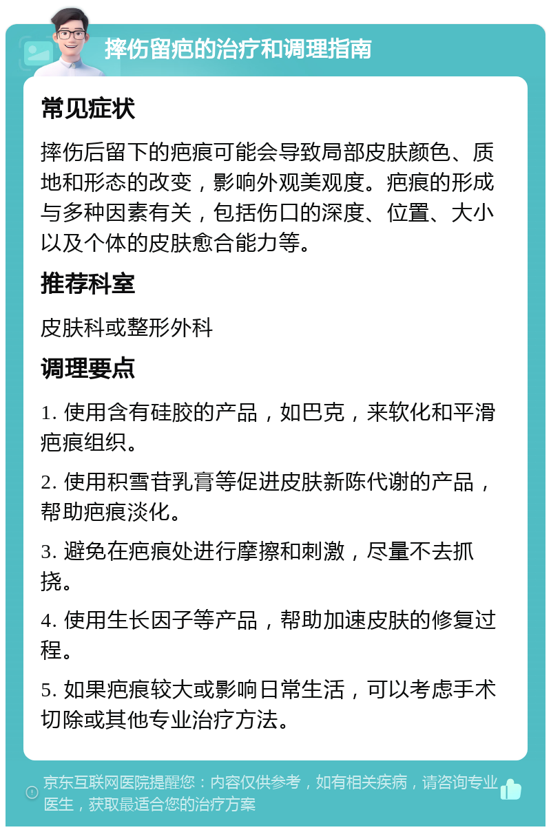 摔伤留疤的治疗和调理指南 常见症状 摔伤后留下的疤痕可能会导致局部皮肤颜色、质地和形态的改变，影响外观美观度。疤痕的形成与多种因素有关，包括伤口的深度、位置、大小以及个体的皮肤愈合能力等。 推荐科室 皮肤科或整形外科 调理要点 1. 使用含有硅胶的产品，如巴克，来软化和平滑疤痕组织。 2. 使用积雪苷乳膏等促进皮肤新陈代谢的产品，帮助疤痕淡化。 3. 避免在疤痕处进行摩擦和刺激，尽量不去抓挠。 4. 使用生长因子等产品，帮助加速皮肤的修复过程。 5. 如果疤痕较大或影响日常生活，可以考虑手术切除或其他专业治疗方法。