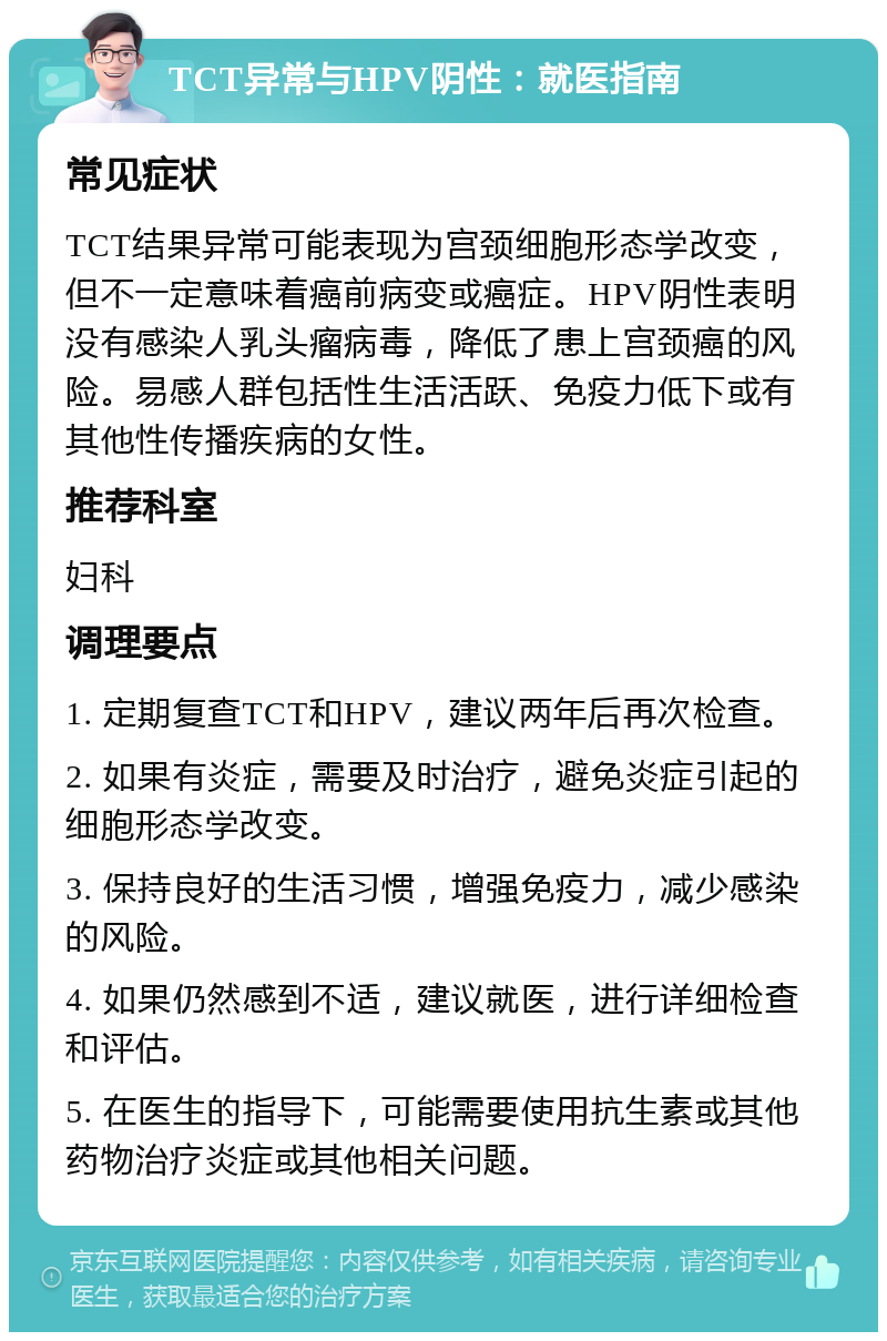 TCT异常与HPV阴性：就医指南 常见症状 TCT结果异常可能表现为宫颈细胞形态学改变，但不一定意味着癌前病变或癌症。HPV阴性表明没有感染人乳头瘤病毒，降低了患上宫颈癌的风险。易感人群包括性生活活跃、免疫力低下或有其他性传播疾病的女性。 推荐科室 妇科 调理要点 1. 定期复查TCT和HPV，建议两年后再次检查。 2. 如果有炎症，需要及时治疗，避免炎症引起的细胞形态学改变。 3. 保持良好的生活习惯，增强免疫力，减少感染的风险。 4. 如果仍然感到不适，建议就医，进行详细检查和评估。 5. 在医生的指导下，可能需要使用抗生素或其他药物治疗炎症或其他相关问题。