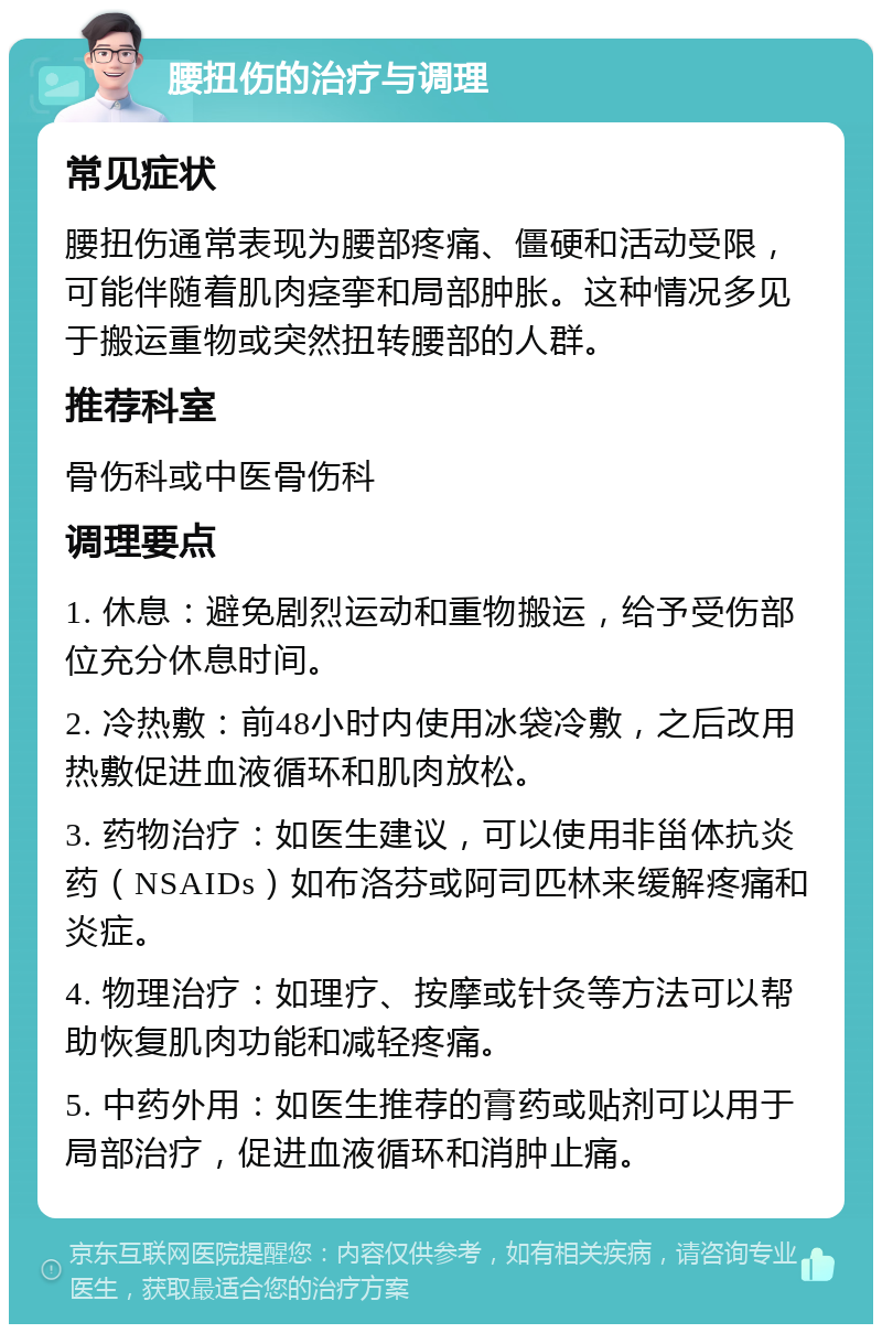 腰扭伤的治疗与调理 常见症状 腰扭伤通常表现为腰部疼痛、僵硬和活动受限，可能伴随着肌肉痉挛和局部肿胀。这种情况多见于搬运重物或突然扭转腰部的人群。 推荐科室 骨伤科或中医骨伤科 调理要点 1. 休息：避免剧烈运动和重物搬运，给予受伤部位充分休息时间。 2. 冷热敷：前48小时内使用冰袋冷敷，之后改用热敷促进血液循环和肌肉放松。 3. 药物治疗：如医生建议，可以使用非甾体抗炎药（NSAIDs）如布洛芬或阿司匹林来缓解疼痛和炎症。 4. 物理治疗：如理疗、按摩或针灸等方法可以帮助恢复肌肉功能和减轻疼痛。 5. 中药外用：如医生推荐的膏药或贴剂可以用于局部治疗，促进血液循环和消肿止痛。